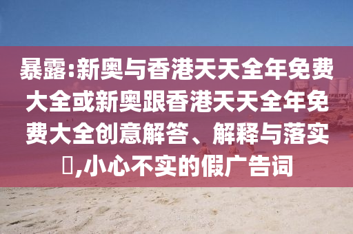 暴露:新奧與香港天天全年免費(fèi)大全或新奧跟香港天天全年免費(fèi)大全創(chuàng)意解答、解釋與落實(shí)?,小心不實(shí)的假?gòu)V告詞