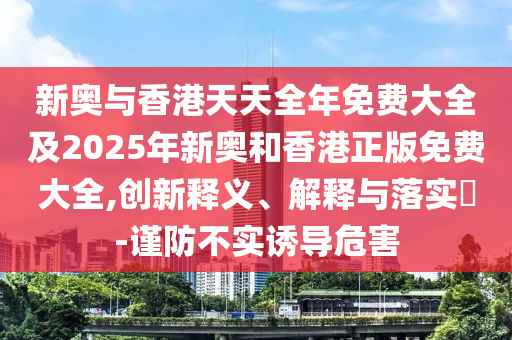 新奧與香港天天全年免費大全及2025年新奧和香港正版免費大全,創(chuàng)新釋義、解釋與落實?-謹(jǐn)防不實誘導(dǎo)危害
