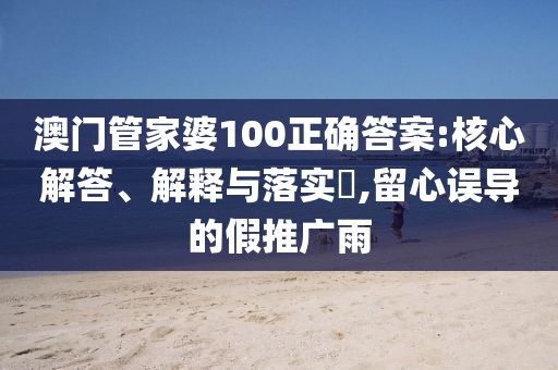 澳門管家婆100正確答案:核心解答、解釋與落實?,留心誤導的假推廣雨