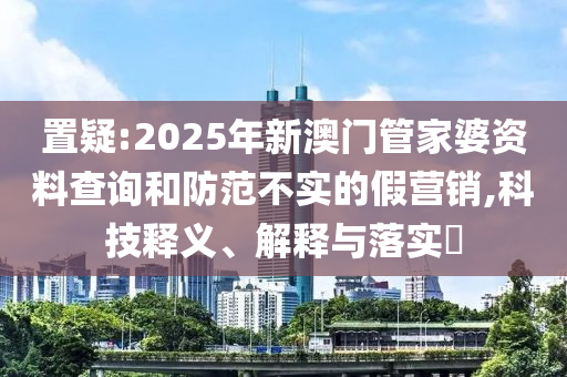 置疑:2025年新澳門管家婆資料查詢和防范不實的假營銷,科技釋義、解釋與落實?