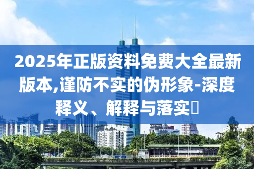 2025年正版資料免費(fèi)大全最新版本,謹(jǐn)防不實(shí)的偽形象-深度釋義、解釋與落實(shí)?