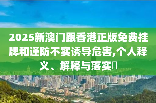 2025新澳門跟香港正版免費掛牌和謹防不實誘導危害,個人釋義、解釋與落實?