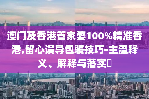 澳門及香港管家婆100%精準香港,留心誤導包裝技巧-主流釋義、解釋與落實?