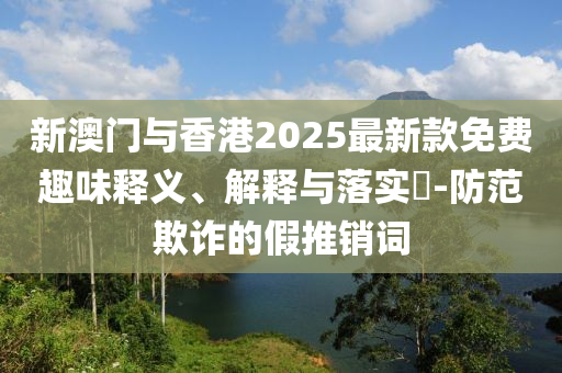 新澳門與香港2025最新款免費趣味釋義、解釋與落實?-防范欺詐的假推銷詞