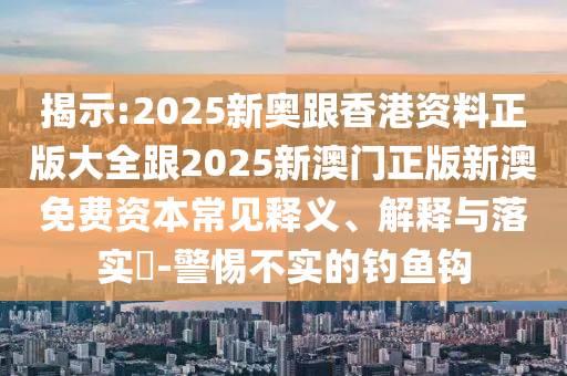 揭示:2025新奧跟香港資料正版大全跟2025新澳門正版新澳免費資本常見釋義、解釋與落實?-警惕不實的釣魚鉤