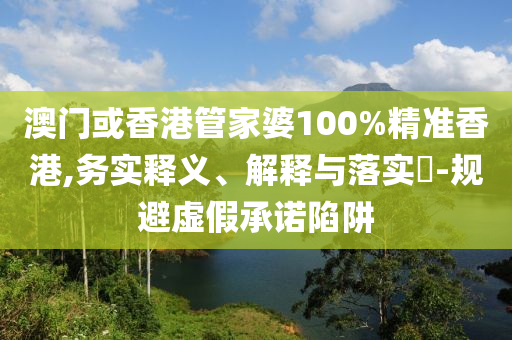 澳門或香港管家婆100%精準香港,務實釋義、解釋與落實?-規(guī)避虛假承諾陷阱