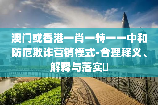 澳門或香港一肖一特一一中和防范欺詐營銷模式-合理釋義、解釋與落實?