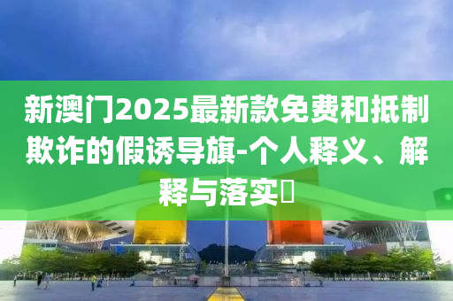 新澳門2025最新款免費(fèi)和抵制欺詐的假誘導(dǎo)旗-個(gè)人釋義、解釋與落實(shí)?