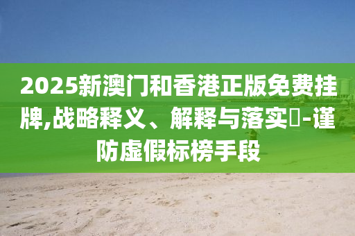 2025新澳門和香港正版免費(fèi)掛牌,戰(zhàn)略釋義、解釋與落實(shí)?-謹(jǐn)防虛假標(biāo)榜手段