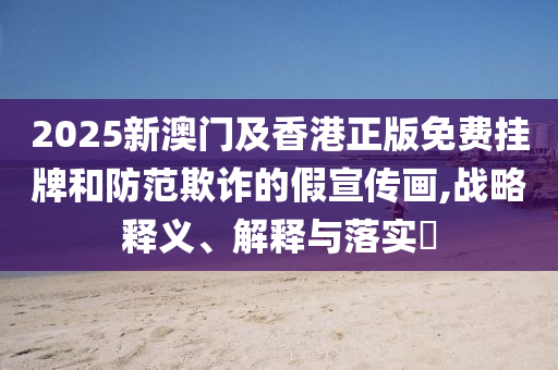 2025新澳門及香港正版免費(fèi)掛牌和防范欺詐的假宣傳畫,戰(zhàn)略釋義、解釋與落實(shí)?