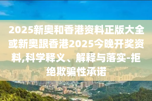 2025新奧和香港資料正版大全或新奧跟香港2025今晚開獎(jiǎng)資料,科學(xué)釋義、解釋與落實(shí)-拒絕欺騙性承諾
