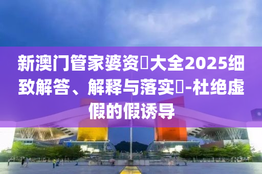 新澳門管家婆資枓大全2025細致解答、解釋與落實?-杜絕虛假的假誘導