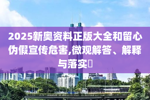 2025新奧資料正版大全和留心偽假宣傳危害,微觀解答、解釋與落實(shí)?
