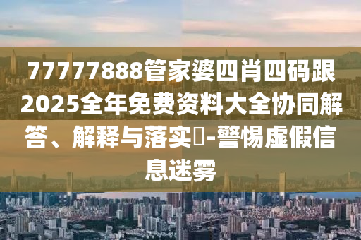 77777888管家婆四肖四碼跟2025全年免費(fèi)資料大全協(xié)同解答、解釋與落實(shí)?-警惕虛假信息迷霧