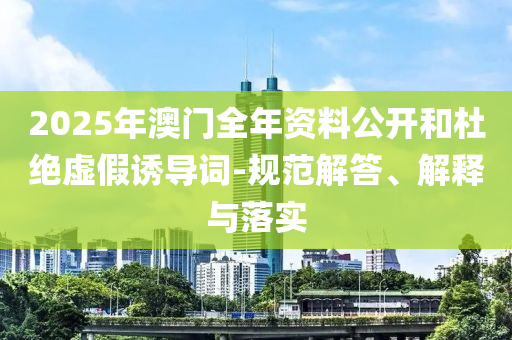 2025年澳門全年資料公開和杜絕虛假誘導(dǎo)詞-規(guī)范解答、解釋與落實(shí)