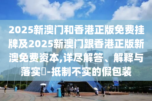 2025新澳門和香港正版免費(fèi)掛牌及2025新澳門跟香港正版新澳免費(fèi)資本,詳盡解答、解釋與落實?-抵制不實的假包裝