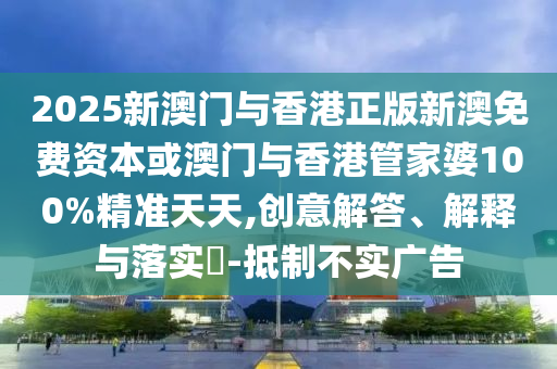 2025新澳門與香港正版新澳免費資本或澳門與香港管家婆100%精準天天,創(chuàng)意解答、解釋與落實?-抵制不實廣告