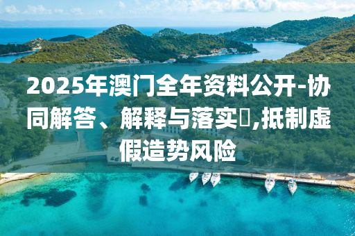 2025年澳門全年資料公開-協(xié)同解答、解釋與落實?,抵制虛假造勢風險