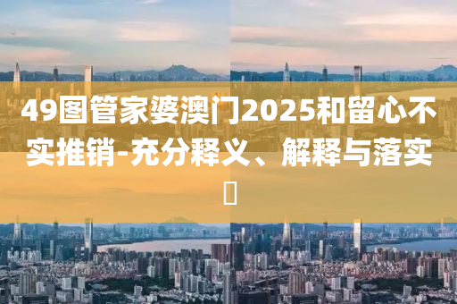 49圖管家婆澳門2025和留心不實推銷-充分釋義、解釋與落實?
