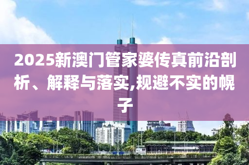 2025新澳門管家婆傳真前沿剖析、解釋與落實,規(guī)避不實的幌子