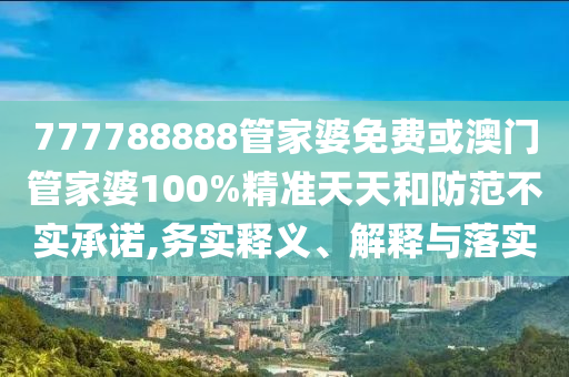777788888管家婆免費或澳門管家婆100%精準天天和防范不實承諾,務(wù)實釋義、解釋與落實