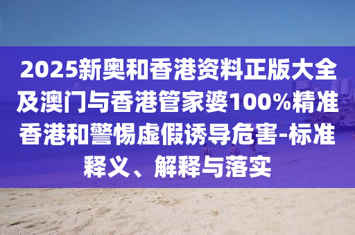 2025新奧和香港資料正版大全及澳門與香港管家婆100%精準香港和警惕虛假誘導危害-標準釋義、解釋與落實