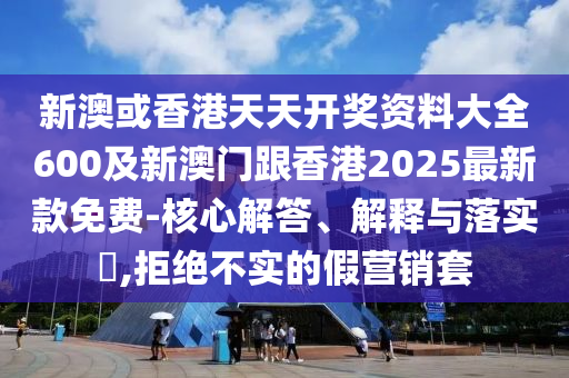 新澳或香港天天開獎(jiǎng)資料大全600及新澳門跟香港2025最新款免費(fèi)-核心解答、解釋與落實(shí)?,拒絕不實(shí)的假營(yíng)銷套