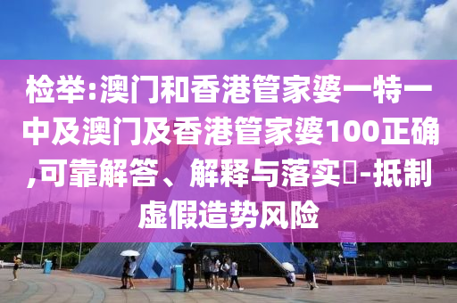 檢舉:澳門和香港管家婆一特一中及澳門及香港管家婆100正確,可靠解答、解釋與落實?-抵制虛假造勢風險