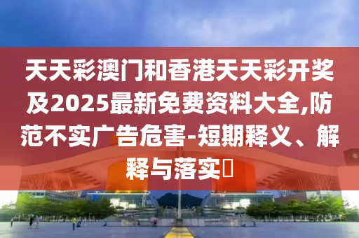 天天彩澳門和香港天天彩開獎及2025最新免費資料大全,防范不實廣告危害-短期釋義、解釋與落實?