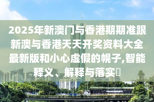 2025年新澳門與香港期期準跟新澳與香港天天開獎資料大全最新版和小心虛假的幌子,智能釋義、解釋與落實?