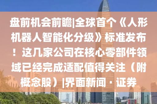 盤前機(jī)會(huì)前瞻|全球首個(gè)《人形機(jī)器人智能化分級(jí)》標(biāo)準(zhǔn)發(fā)布！這幾家公司在核心零部件領(lǐng)域已經(jīng)完成適配值得關(guān)注（附概念股）|界面新聞 · 證券