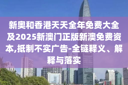 新奧和香港天天全年免費大全及2025新澳門正版新澳免費資本,抵制不實廣告-全鏈釋義、解釋與落實