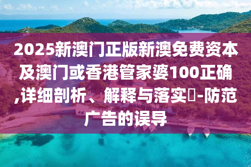 2025新澳門正版新澳免費(fèi)資本及澳門或香港管家婆100正確,詳細(xì)剖析、解釋與落實(shí)?-防范廣告的誤導(dǎo)