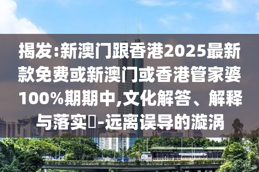揭發(fā):新澳門跟香港2025最新款免費或新澳門或香港管家婆100%期期中,文化解答、解釋與落實?-遠(yuǎn)離誤導(dǎo)的漩渦