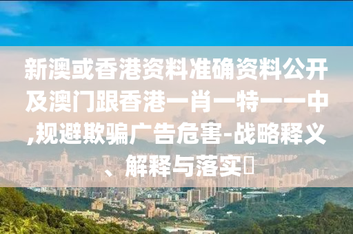 新澳或香港資料準(zhǔn)確資料公開及澳門跟香港一肖一特一一中,規(guī)避欺騙廣告危害-戰(zhàn)略釋義、解釋與落實?