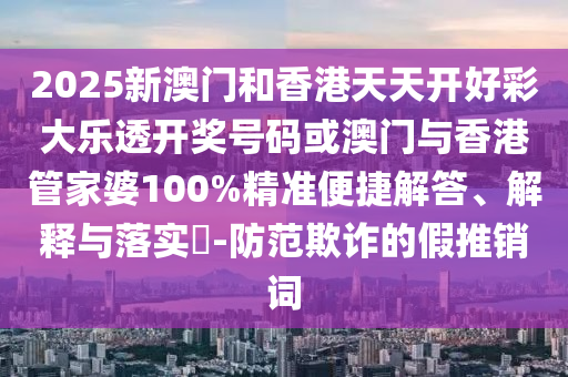 2025新澳門和香港天天開好彩大樂透開獎號碼或澳門與香港管家婆100%精準便捷解答、解釋與落實?-防范欺詐的假推銷詞