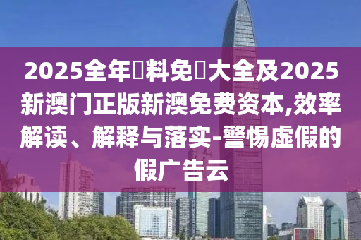2025全年資料免費大全及2025新澳門正版新澳免費資本,效率解讀、解釋與落實-警惕虛假的假廣告云